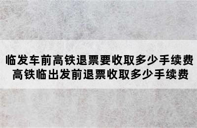 临发车前高铁退票要收取多少手续费 高铁临出发前退票收取多少手续费